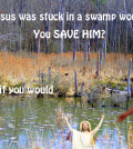 If Jesus was stuck in a swamp would you save him?